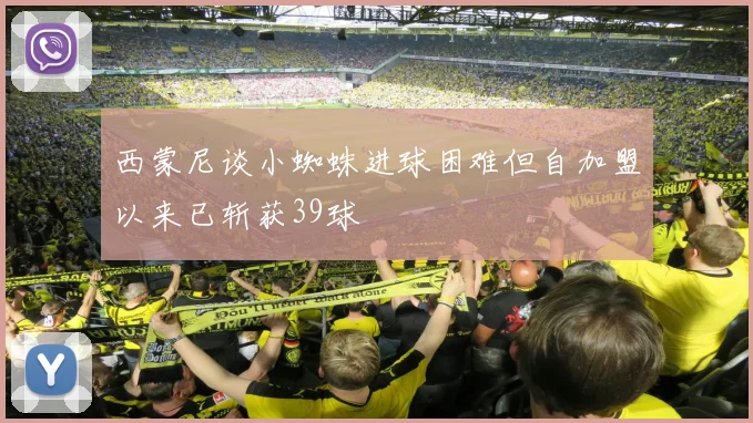 西蒙尼谈小蜘蛛进球困难但自加盟以来已斩获39球