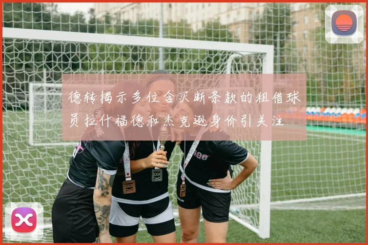 德转揭示多位含买断条款的租借球员拉什福德和杰克逊身价引关注