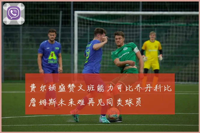 费尔顿盛赞文班能力可比乔丹科比詹姆斯未来难再见同类球员