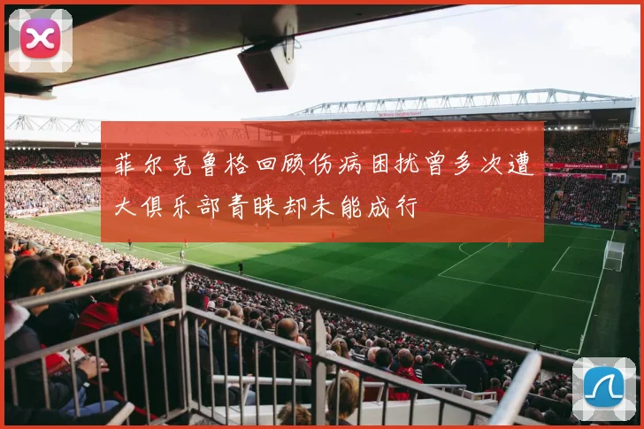 菲尔克鲁格回顾伤病困扰曾多次遭大俱乐部青睐却未能成行