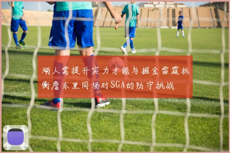 湖人需提升实力才能与掘金雷霆抗衡詹东里同场对SGA的防守挑战