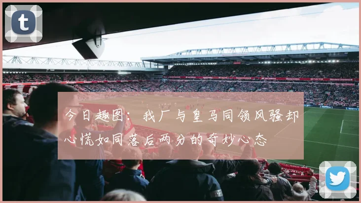 今日趣图：我厂与皇马同领风骚却心慌如同落后两分的奇妙心态