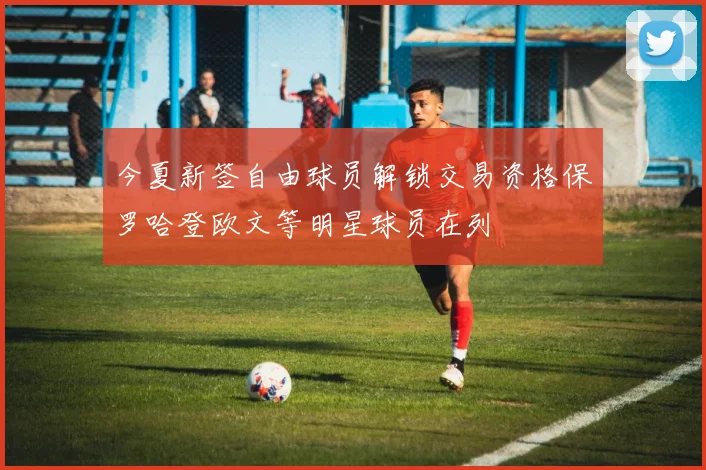 今夏新签自由球员解锁交易资格保罗哈登欧文等明星球员在列
