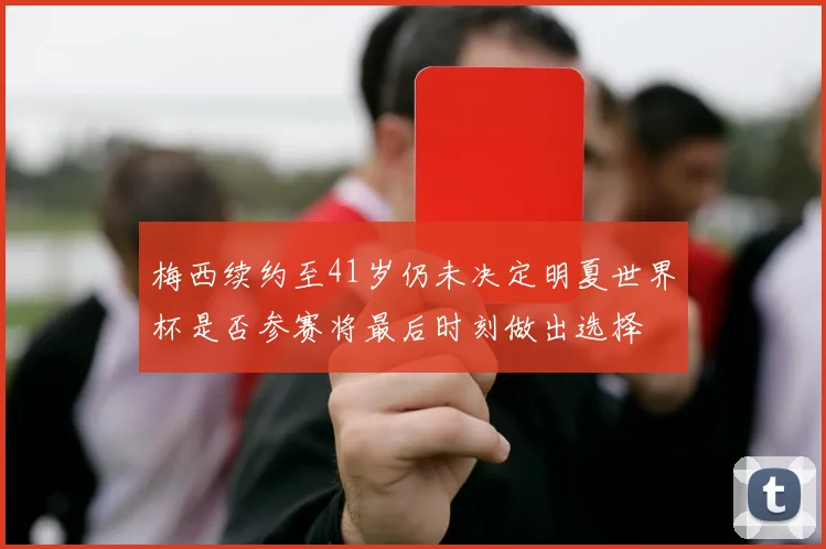 梅西续约至41岁仍未决定明夏世界杯是否参赛将最后时刻做出选择