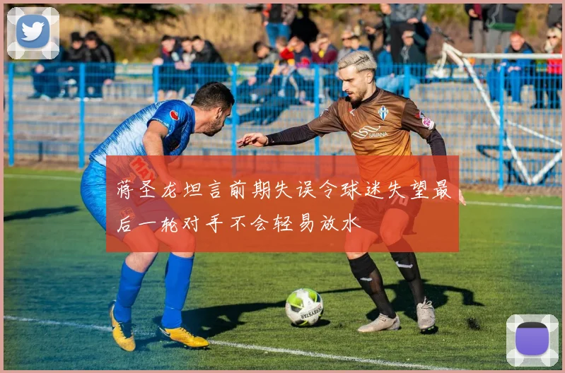 蒋圣龙坦言前期失误令球迷失望最后一轮对手不会轻易放水