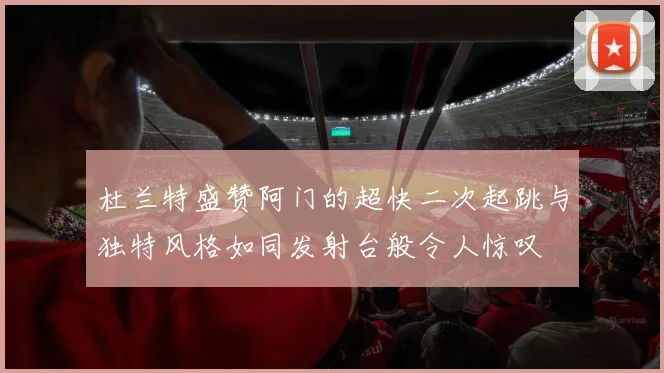 杜兰特盛赞阿门的超快二次起跳与独特风格如同发射台般令人惊叹