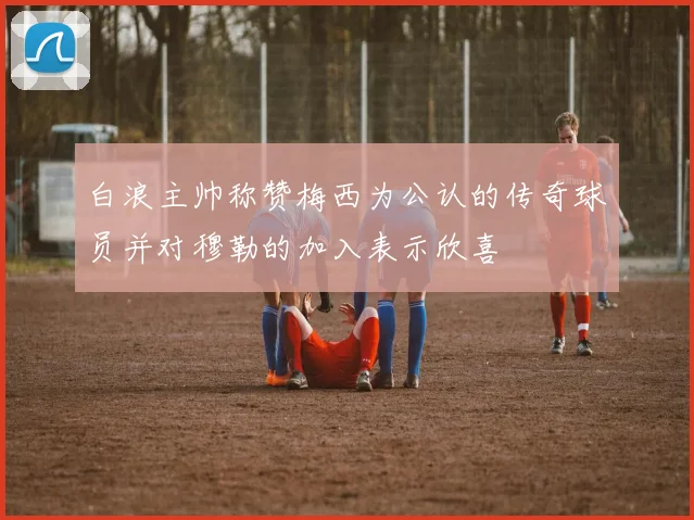 白浪主帅称赞梅西为公认的传奇球员并对穆勒的加入表示欣喜