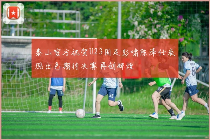 泰山官方祝贺U23国足彭啸陈泽仕表现出色期待决赛再创辉煌