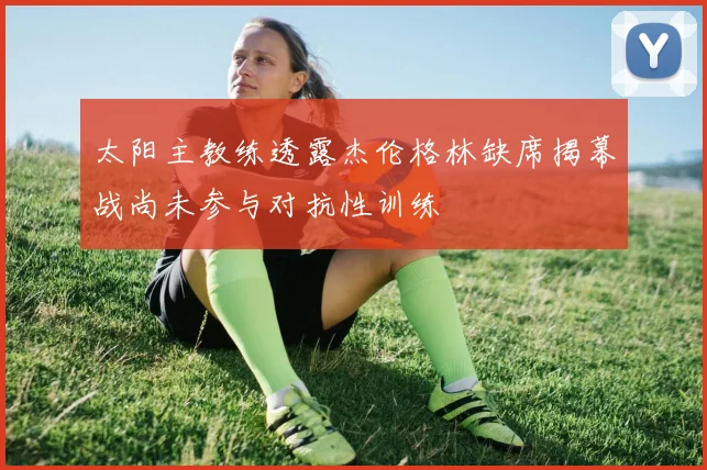 太阳主教练透露杰伦格林缺席揭幕战尚未参与对抗性训练