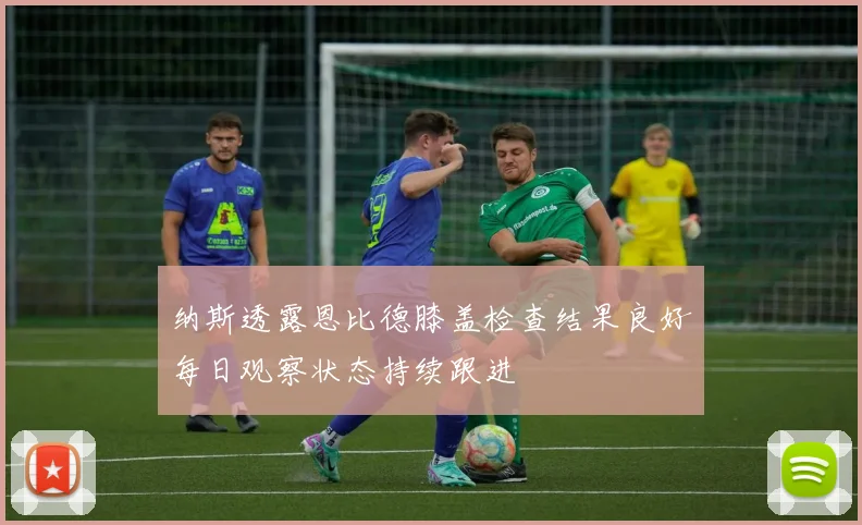 纳斯透露恩比德膝盖检查结果良好每日观察状态持续跟进