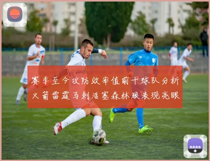 赛季至今攻防效率值前十球队分析火箭雷霆马刺活塞森林狼表现亮眼