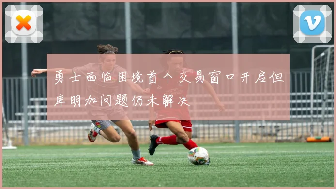 勇士面临困境首个交易窗口开启但库明加问题仍未解决
