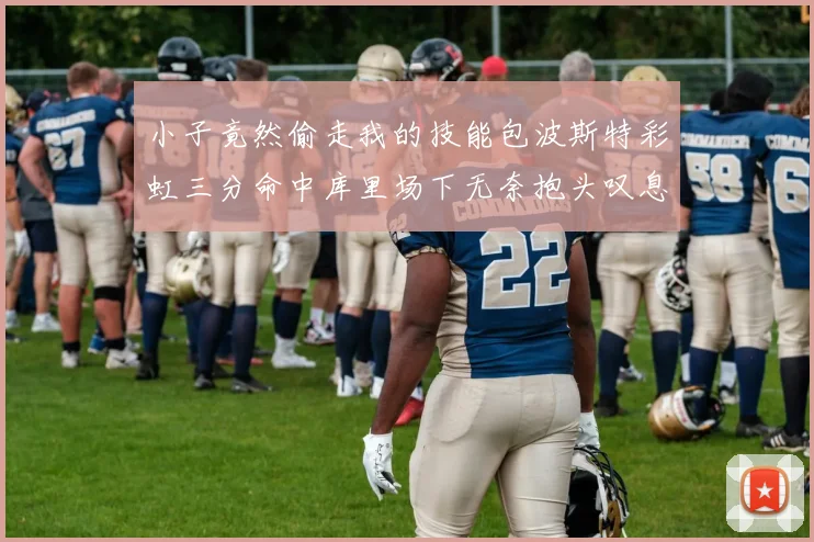 小子竟然偷走我的技能包波斯特彩虹三分命中库里场下无奈抱头叹息