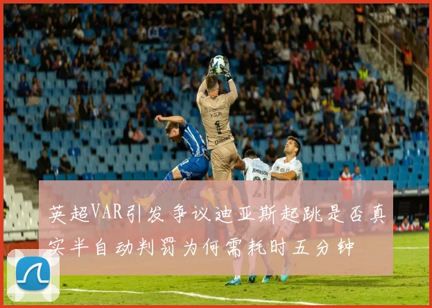 英超VAR引发争议迪亚斯起跳是否真实半自动判罚为何需耗时五分钟