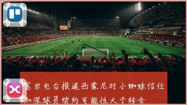塞尔电台报道西蒙尼对小蜘蛛信任加深球员续约可能性大于转会