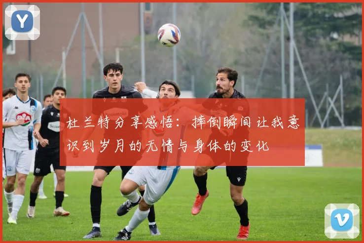 杜兰特分享感悟：摔倒瞬间让我意识到岁月的无情与身体的变化