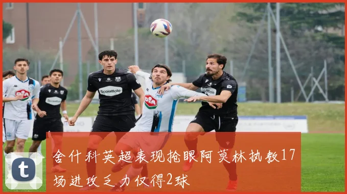舍什科英超表现抢眼阿莫林执教17场进攻乏力仅得2球