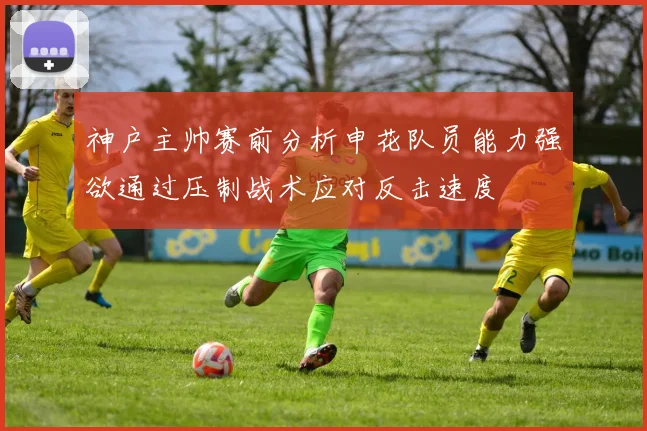 神户主帅赛前分析申花队员能力强欲通过压制战术应对反击速度